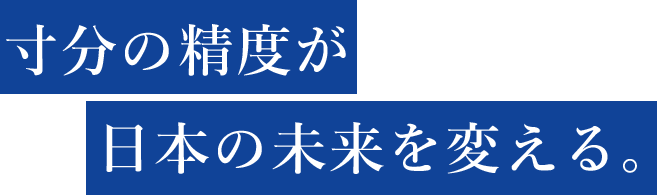 寸分の精度が日本の未来を変える。